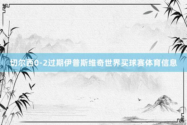 切尔西0-2过期伊普斯维奇世界买球赛体育信息