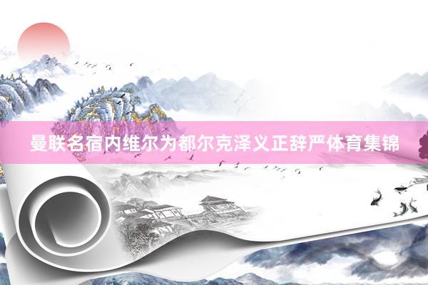 曼联名宿内维尔为都尔克泽义正辞严体育集锦