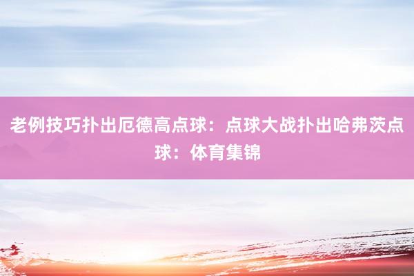 老例技巧扑出厄德高点球：点球大战扑出哈弗茨点球：体育集锦