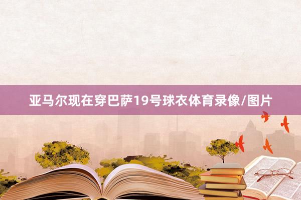 亚马尔现在穿巴萨19号球衣体育录像/图片