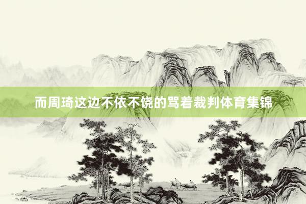 而周琦这边不依不饶的骂着裁判体育集锦