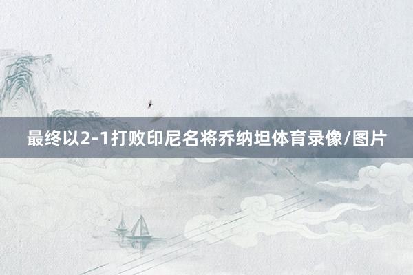 最终以2-1打败印尼名将乔纳坦体育录像/图片