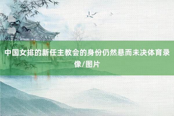 中国女排的新任主教会的身份仍然悬而未决体育录像/图片