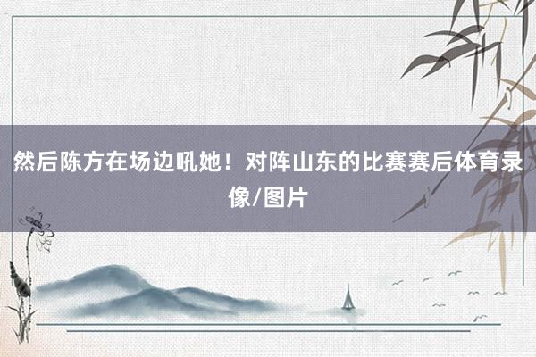 然后陈方在场边吼她！对阵山东的比赛赛后体育录像/图片