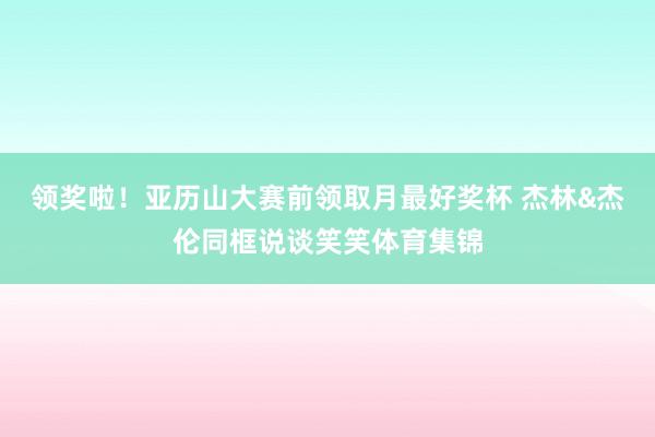 领奖啦！亚历山大赛前领取月最好奖杯 杰林&杰伦同框说谈笑笑体育集锦