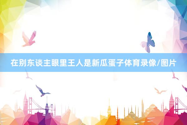 在别东谈主眼里王人是新瓜蛋子体育录像/图片