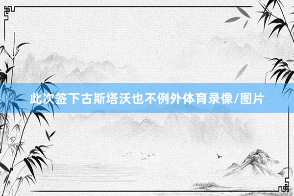 此次签下古斯塔沃也不例外体育录像/图片
