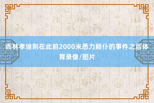 而林孝埈则在此前2000米悉力颠仆的事件之后体育录像/图片
