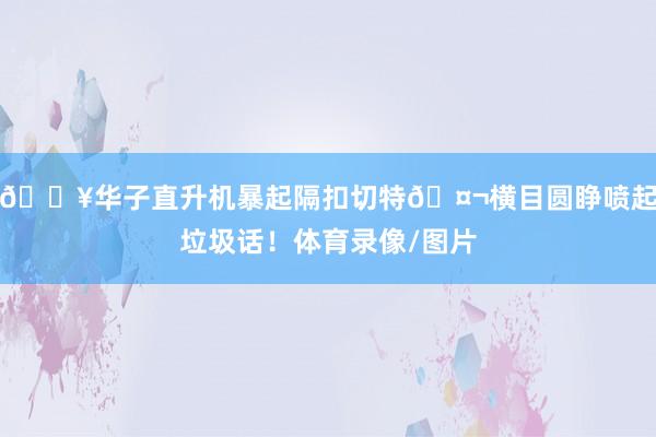 💥华子直升机暴起隔扣切特🤬横目圆睁喷起垃圾话！体育录像/图片