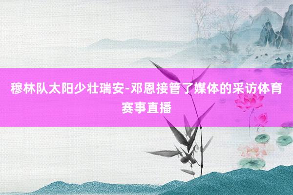 穆林队太阳少壮瑞安-邓恩接管了媒体的采访体育赛事直播