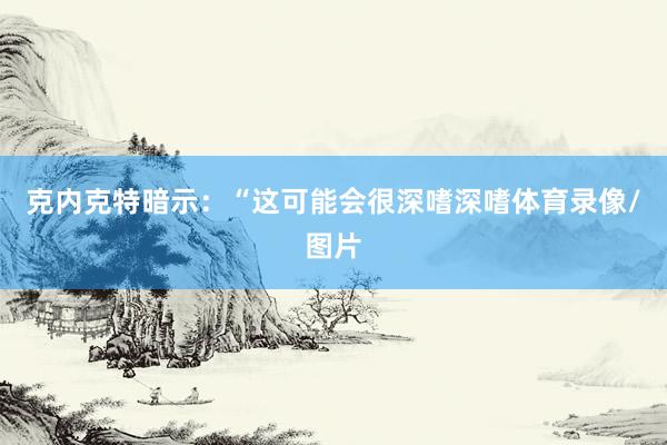 克内克特暗示：“这可能会很深嗜深嗜体育录像/图片