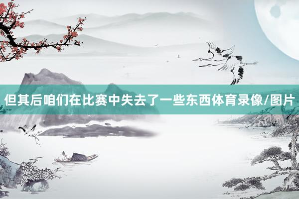但其后咱们在比赛中失去了一些东西体育录像/图片