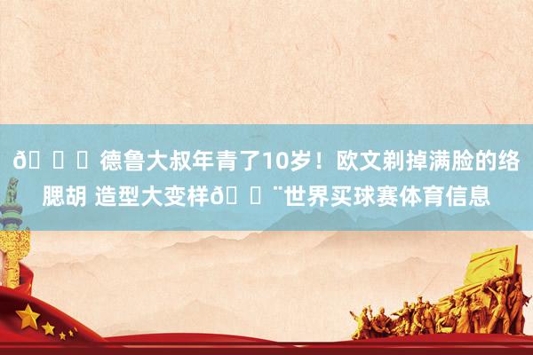 😝德鲁大叔年青了10岁！欧文剃掉满脸的络腮胡 造型大变样👨世界买球赛体育信息