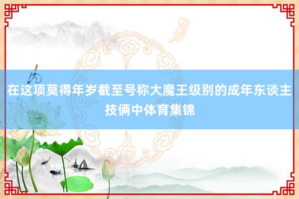 在这项莫得年岁截至号称大魔王级别的成年东谈主技俩中体育集锦