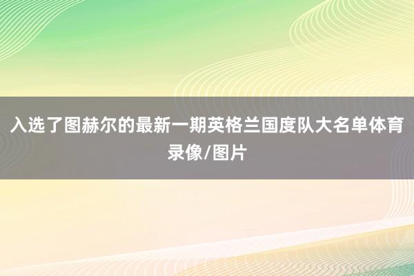 入选了图赫尔的最新一期英格兰国度队大名单体育录像/图片