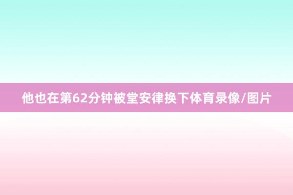 他也在第62分钟被堂安律换下体育录像/图片