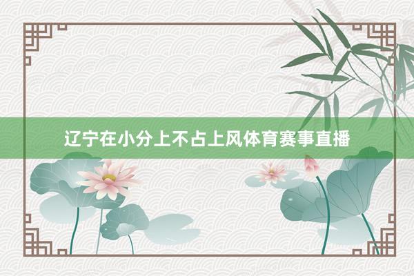 辽宁在小分上不占上风体育赛事直播