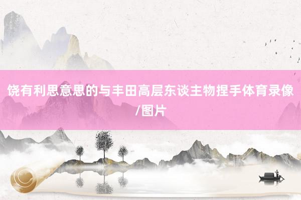 饶有利思意思的与丰田高层东谈主物捏手体育录像/图片