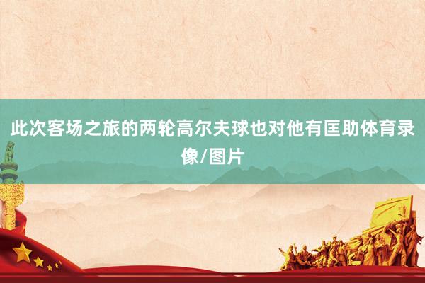 此次客场之旅的两轮高尔夫球也对他有匡助体育录像/图片