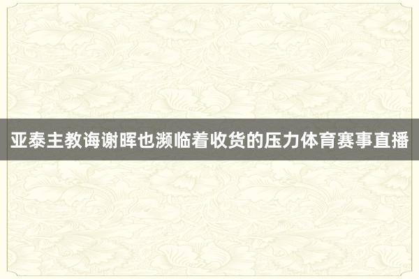 亚泰主教诲谢晖也濒临着收货的压力体育赛事直播