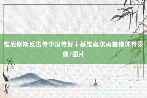 维尼修斯反击传中没传好↓基维奥尔再差错体育录像/图片