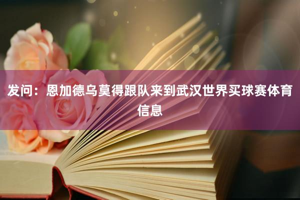 发问:恩加德乌莫得跟队来到武汉世界买球赛体育信息