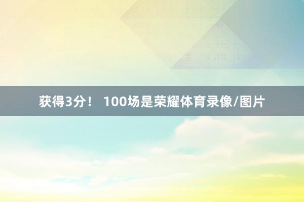 获得3分！ 100场是荣耀体育录像/图片