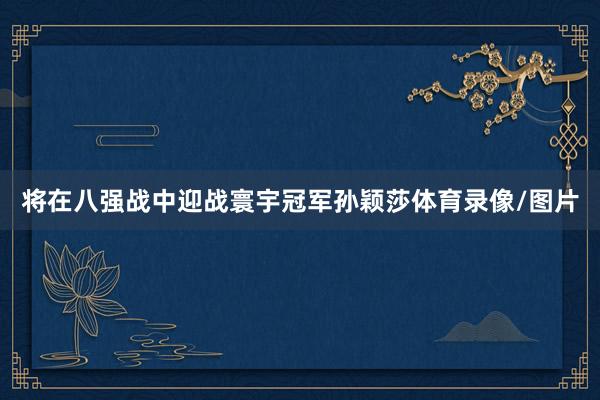 将在八强战中迎战寰宇冠军孙颖莎体育录像/图片