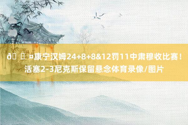 😤康宁汉姆24+8+8&12罚11中肃穆收比赛！活塞2-3尼克斯保留悬念体育录像/图片