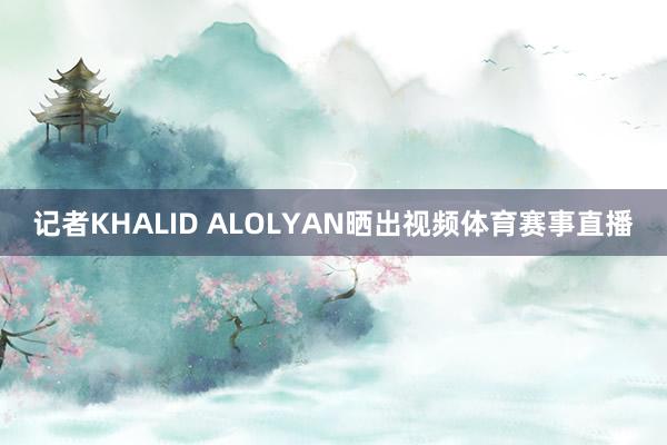 记者KHALID ALOLYAN晒出视频体育赛事直播