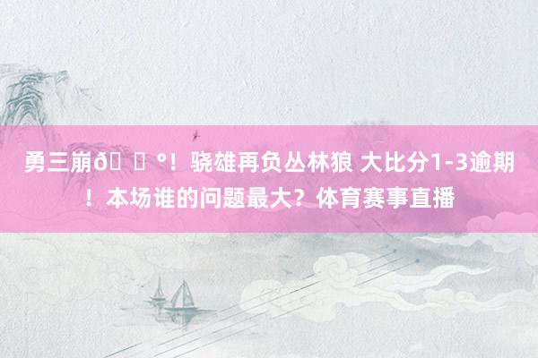 勇三崩😰！骁雄再负丛林狼 大比分1-3逾期！本场谁的问题最大？体育赛事直播