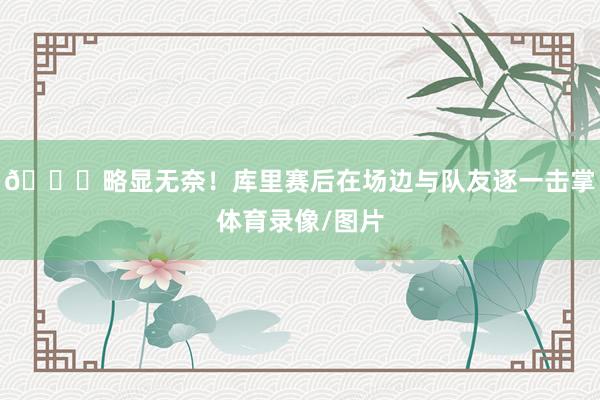 😞略显无奈！库里赛后在场边与队友逐一击掌体育录像/图片