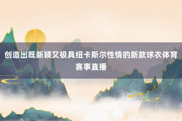 创造出既新颖又极具纽卡斯尔性情的新款球衣体育赛事直播