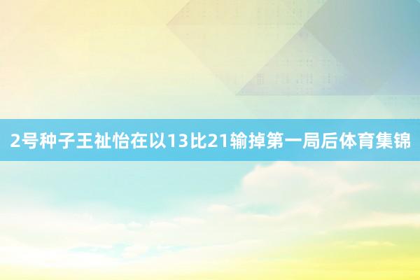 2号种子王祉怡在以13比21输掉第一局后体育集锦