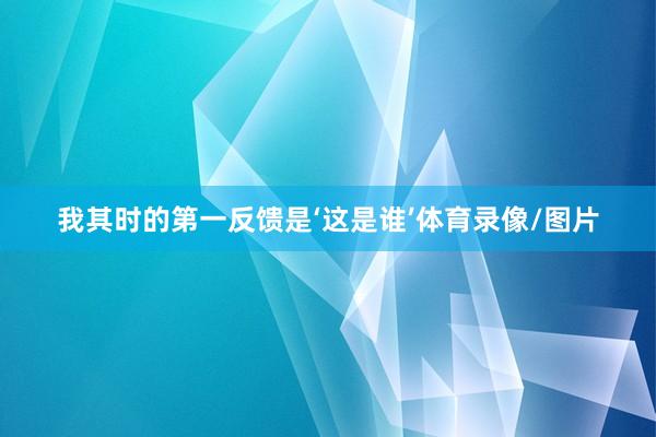 我其时的第一反馈是‘这是谁’体育录像/图片