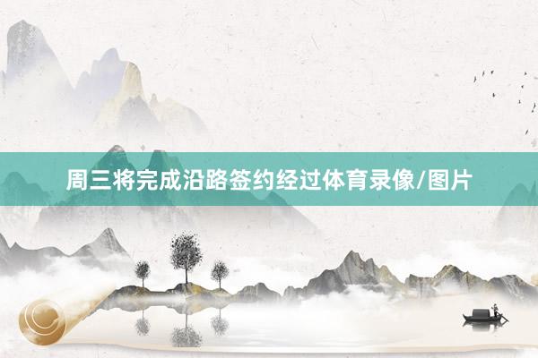 周三将完成沿路签约经过体育录像/图片
