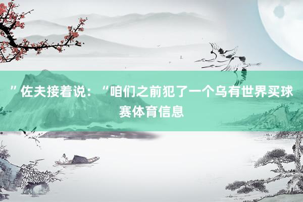 ”佐夫接着说:“咱们之前犯了一个乌有世界买球赛体育信息