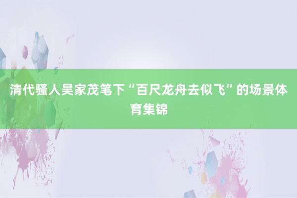 清代骚人吴家茂笔下“百尺龙舟去似飞”的场景体育集锦