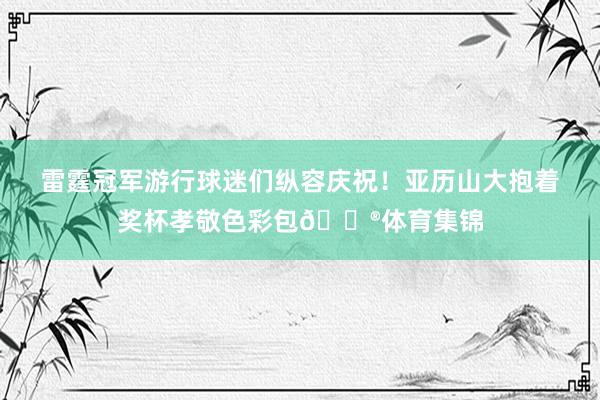 雷霆冠军游行球迷们纵容庆祝！亚历山大抱着奖杯孝敬色彩包😮体育集锦