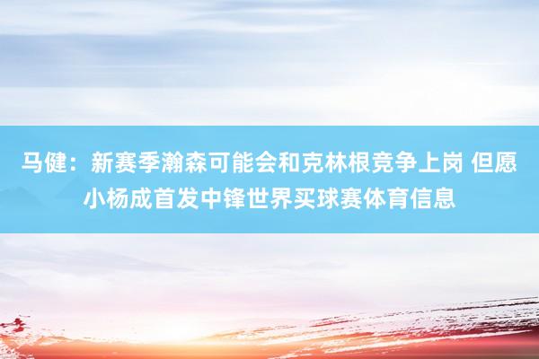 马健：新赛季瀚森可能会和克林根竞争上岗 但愿小杨成首发中锋世界买球赛体育信息