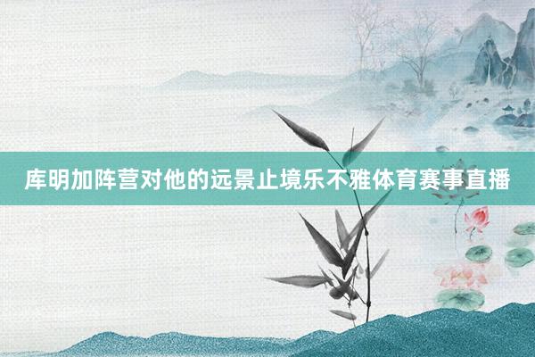 库明加阵营对他的远景止境乐不雅体育赛事直播