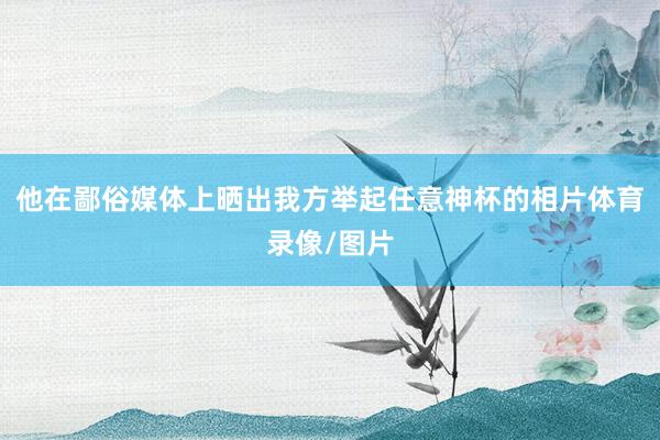 他在鄙俗媒体上晒出我方举起任意神杯的相片体育录像/图片