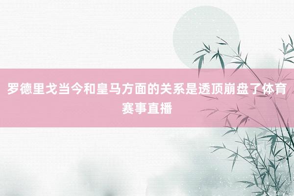 罗德里戈当今和皇马方面的关系是透顶崩盘了体育赛事直播