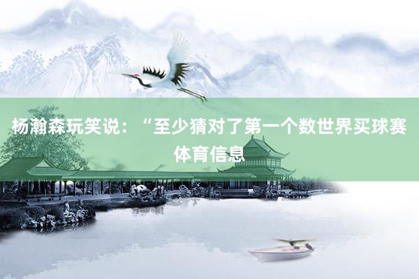 杨瀚森玩笑说：“至少猜对了第一个数世界买球赛体育信息
