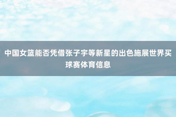 中国女篮能否凭借张子宇等新星的出色施展世界买球赛体育信息