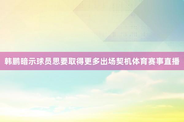 韩鹏暗示球员思要取得更多出场契机体育赛事直播