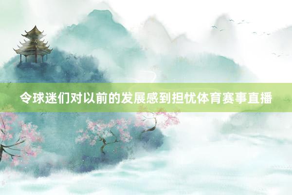 令球迷们对以前的发展感到担忧体育赛事直播