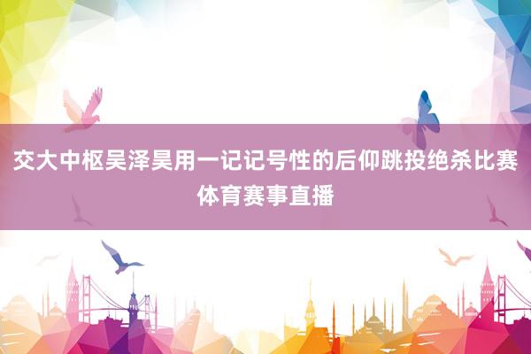 交大中枢吴泽昊用一记记号性的后仰跳投绝杀比赛体育赛事直播