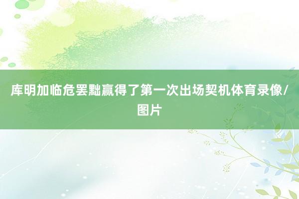 库明加临危罢黜赢得了第一次出场契机体育录像/图片