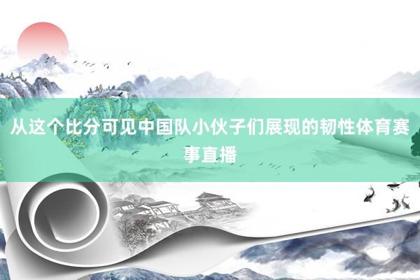 从这个比分可见中国队小伙子们展现的韧性体育赛事直播